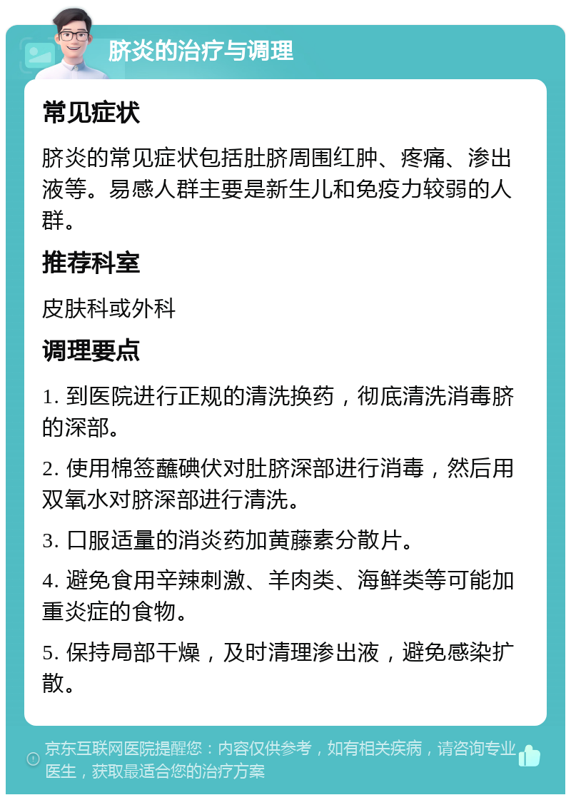 脐炎的治疗与调理 常见症状 脐炎的常见症状包括肚脐周围红肿、疼痛、渗出液等。易感人群主要是新生儿和免疫力较弱的人群。 推荐科室 皮肤科或外科 调理要点 1. 到医院进行正规的清洗换药，彻底清洗消毒脐的深部。 2. 使用棉签蘸碘伏对肚脐深部进行消毒，然后用双氧水对脐深部进行清洗。 3. 口服适量的消炎药加黄藤素分散片。 4. 避免食用辛辣刺激、羊肉类、海鲜类等可能加重炎症的食物。 5. 保持局部干燥，及时清理渗出液，避免感染扩散。