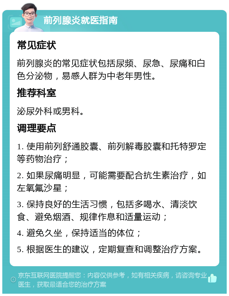 前列腺炎就医指南 常见症状 前列腺炎的常见症状包括尿频、尿急、尿痛和白色分泌物，易感人群为中老年男性。 推荐科室 泌尿外科或男科。 调理要点 1. 使用前列舒通胶囊、前列解毒胶囊和托特罗定等药物治疗； 2. 如果尿痛明显，可能需要配合抗生素治疗，如左氧氟沙星； 3. 保持良好的生活习惯，包括多喝水、清淡饮食、避免烟酒、规律作息和适量运动； 4. 避免久坐，保持适当的体位； 5. 根据医生的建议，定期复查和调整治疗方案。