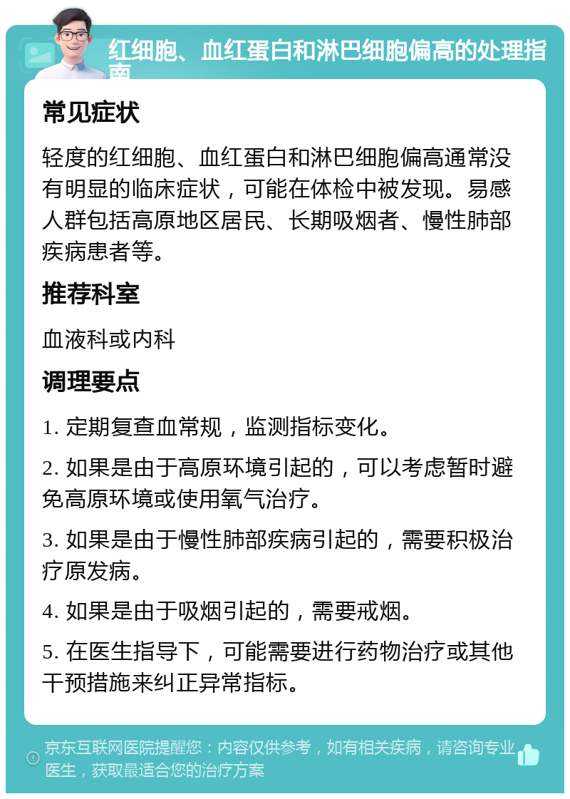 红细胞、血红蛋白和淋巴细胞偏高的处理指南 常见症状 轻度的红细胞、血红蛋白和淋巴细胞偏高通常没有明显的临床症状，可能在体检中被发现。易感人群包括高原地区居民、长期吸烟者、慢性肺部疾病患者等。 推荐科室 血液科或内科 调理要点 1. 定期复查血常规，监测指标变化。 2. 如果是由于高原环境引起的，可以考虑暂时避免高原环境或使用氧气治疗。 3. 如果是由于慢性肺部疾病引起的，需要积极治疗原发病。 4. 如果是由于吸烟引起的，需要戒烟。 5. 在医生指导下，可能需要进行药物治疗或其他干预措施来纠正异常指标。