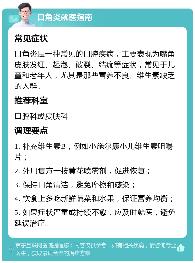 口角炎就医指南 常见症状 口角炎是一种常见的口腔疾病，主要表现为嘴角皮肤发红、起泡、破裂、结痂等症状，常见于儿童和老年人，尤其是那些营养不良、维生素缺乏的人群。 推荐科室 口腔科或皮肤科 调理要点 1. 补充维生素B，例如小施尔康小儿维生素咀嚼片； 2. 外用复方一枝黄花喷雾剂，促进恢复； 3. 保持口角清洁，避免摩擦和感染； 4. 饮食上多吃新鲜蔬菜和水果，保证营养均衡； 5. 如果症状严重或持续不愈，应及时就医，避免延误治疗。