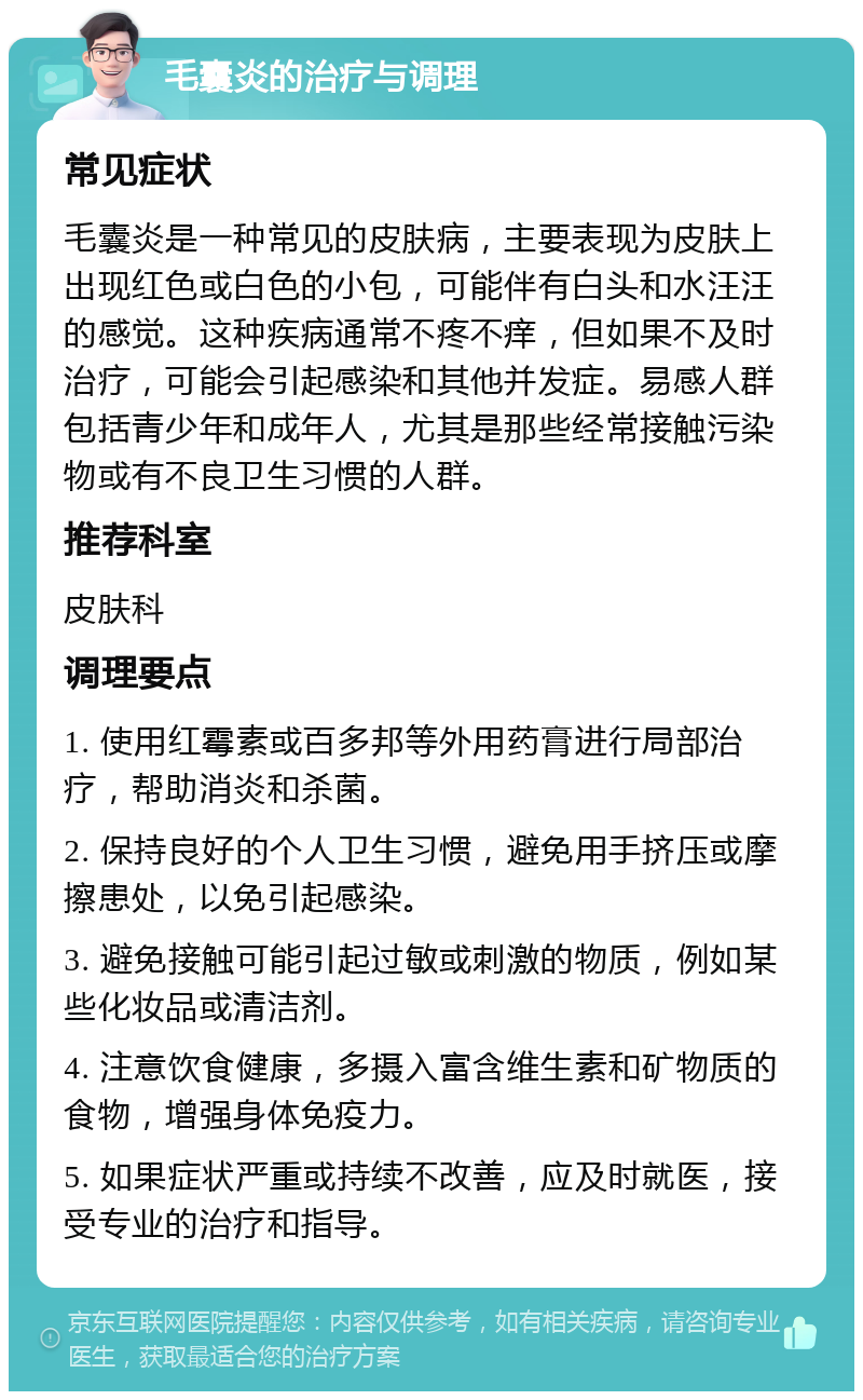 毛囊炎的治疗与调理 常见症状 毛囊炎是一种常见的皮肤病，主要表现为皮肤上出现红色或白色的小包，可能伴有白头和水汪汪的感觉。这种疾病通常不疼不痒，但如果不及时治疗，可能会引起感染和其他并发症。易感人群包括青少年和成年人，尤其是那些经常接触污染物或有不良卫生习惯的人群。 推荐科室 皮肤科 调理要点 1. 使用红霉素或百多邦等外用药膏进行局部治疗，帮助消炎和杀菌。 2. 保持良好的个人卫生习惯，避免用手挤压或摩擦患处，以免引起感染。 3. 避免接触可能引起过敏或刺激的物质，例如某些化妆品或清洁剂。 4. 注意饮食健康，多摄入富含维生素和矿物质的食物，增强身体免疫力。 5. 如果症状严重或持续不改善，应及时就医，接受专业的治疗和指导。