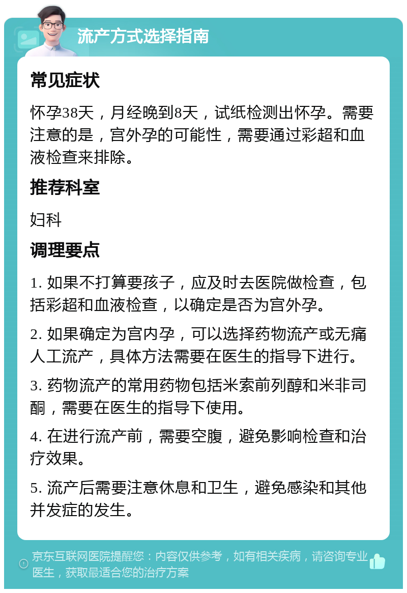 流产方式选择指南 常见症状 怀孕38天，月经晚到8天，试纸检测出怀孕。需要注意的是，宫外孕的可能性，需要通过彩超和血液检查来排除。 推荐科室 妇科 调理要点 1. 如果不打算要孩子，应及时去医院做检查，包括彩超和血液检查，以确定是否为宫外孕。 2. 如果确定为宫内孕，可以选择药物流产或无痛人工流产，具体方法需要在医生的指导下进行。 3. 药物流产的常用药物包括米索前列醇和米非司酮，需要在医生的指导下使用。 4. 在进行流产前，需要空腹，避免影响检查和治疗效果。 5. 流产后需要注意休息和卫生，避免感染和其他并发症的发生。