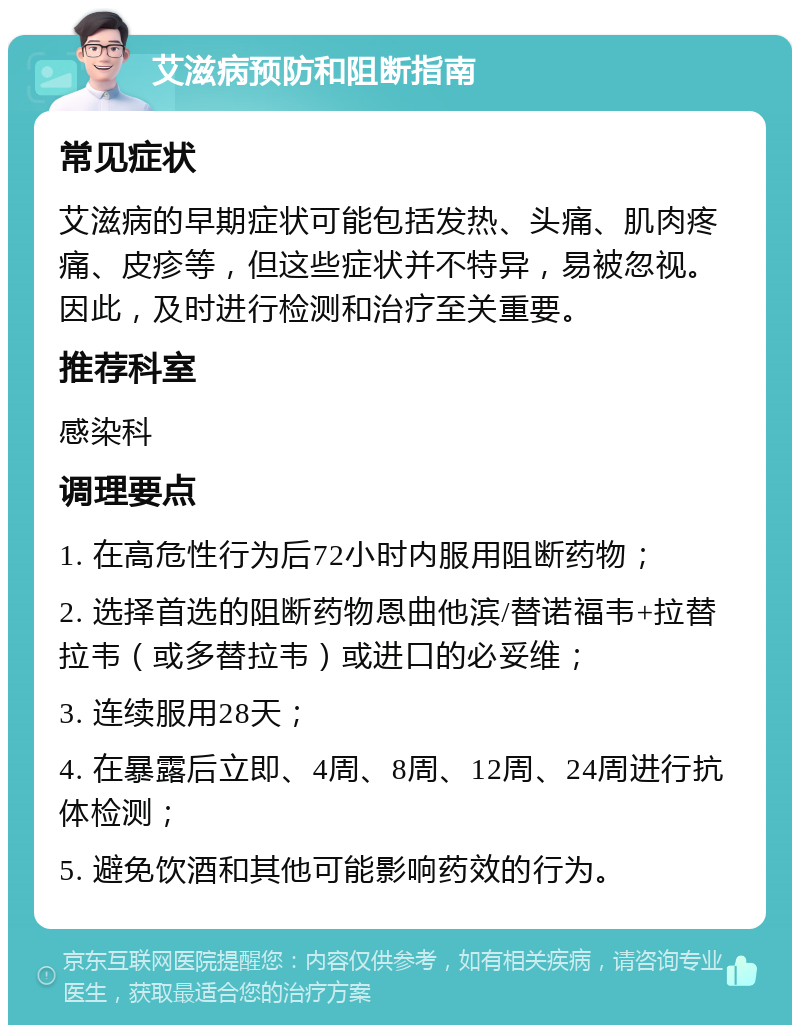 艾滋病预防和阻断指南 常见症状 艾滋病的早期症状可能包括发热、头痛、肌肉疼痛、皮疹等，但这些症状并不特异，易被忽视。因此，及时进行检测和治疗至关重要。 推荐科室 感染科 调理要点 1. 在高危性行为后72小时内服用阻断药物； 2. 选择首选的阻断药物恩曲他滨/替诺福韦+拉替拉韦（或多替拉韦）或进口的必妥维； 3. 连续服用28天； 4. 在暴露后立即、4周、8周、12周、24周进行抗体检测； 5. 避免饮酒和其他可能影响药效的行为。