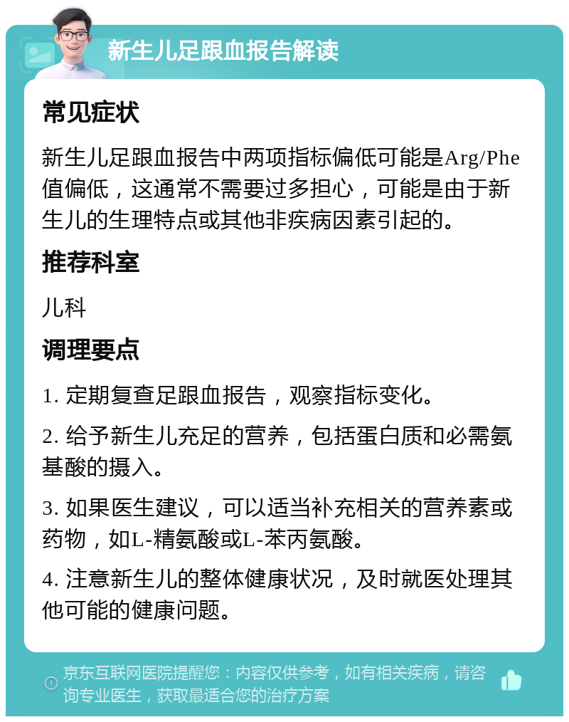 新生儿足跟血报告解读 常见症状 新生儿足跟血报告中两项指标偏低可能是Arg/Phe值偏低，这通常不需要过多担心，可能是由于新生儿的生理特点或其他非疾病因素引起的。 推荐科室 儿科 调理要点 1. 定期复查足跟血报告，观察指标变化。 2. 给予新生儿充足的营养，包括蛋白质和必需氨基酸的摄入。 3. 如果医生建议，可以适当补充相关的营养素或药物，如L-精氨酸或L-苯丙氨酸。 4. 注意新生儿的整体健康状况，及时就医处理其他可能的健康问题。