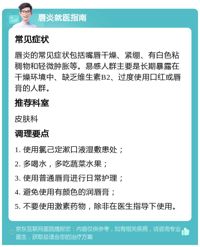 唇炎就医指南 常见症状 唇炎的常见症状包括嘴唇干燥、紧绷、有白色粘稠物和轻微肿胀等。易感人群主要是长期暴露在干燥环境中、缺乏维生素B2、过度使用口红或唇膏的人群。 推荐科室 皮肤科 调理要点 1. 使用氯己定漱口液湿敷患处； 2. 多喝水，多吃蔬菜水果； 3. 使用普通唇膏进行日常护理； 4. 避免使用有颜色的润唇膏； 5. 不要使用激素药物，除非在医生指导下使用。