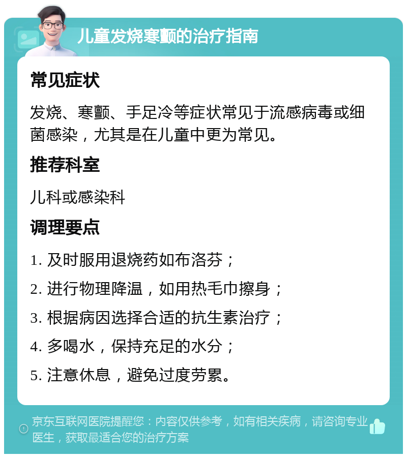 儿童发烧寒颤的治疗指南 常见症状 发烧、寒颤、手足冷等症状常见于流感病毒或细菌感染，尤其是在儿童中更为常见。 推荐科室 儿科或感染科 调理要点 1. 及时服用退烧药如布洛芬； 2. 进行物理降温，如用热毛巾擦身； 3. 根据病因选择合适的抗生素治疗； 4. 多喝水，保持充足的水分； 5. 注意休息，避免过度劳累。