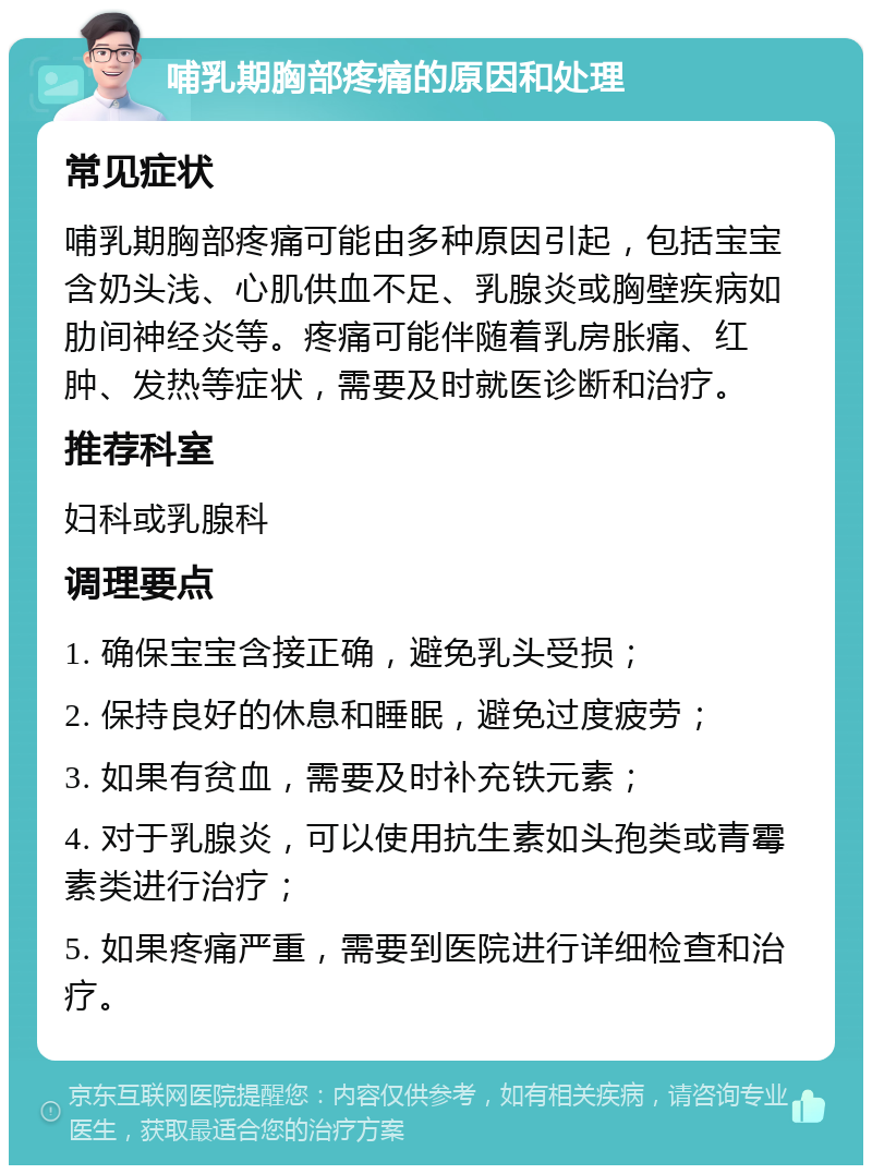 哺乳期胸部疼痛的原因和处理 常见症状 哺乳期胸部疼痛可能由多种原因引起，包括宝宝含奶头浅、心肌供血不足、乳腺炎或胸壁疾病如肋间神经炎等。疼痛可能伴随着乳房胀痛、红肿、发热等症状，需要及时就医诊断和治疗。 推荐科室 妇科或乳腺科 调理要点 1. 确保宝宝含接正确，避免乳头受损； 2. 保持良好的休息和睡眠，避免过度疲劳； 3. 如果有贫血，需要及时补充铁元素； 4. 对于乳腺炎，可以使用抗生素如头孢类或青霉素类进行治疗； 5. 如果疼痛严重，需要到医院进行详细检查和治疗。