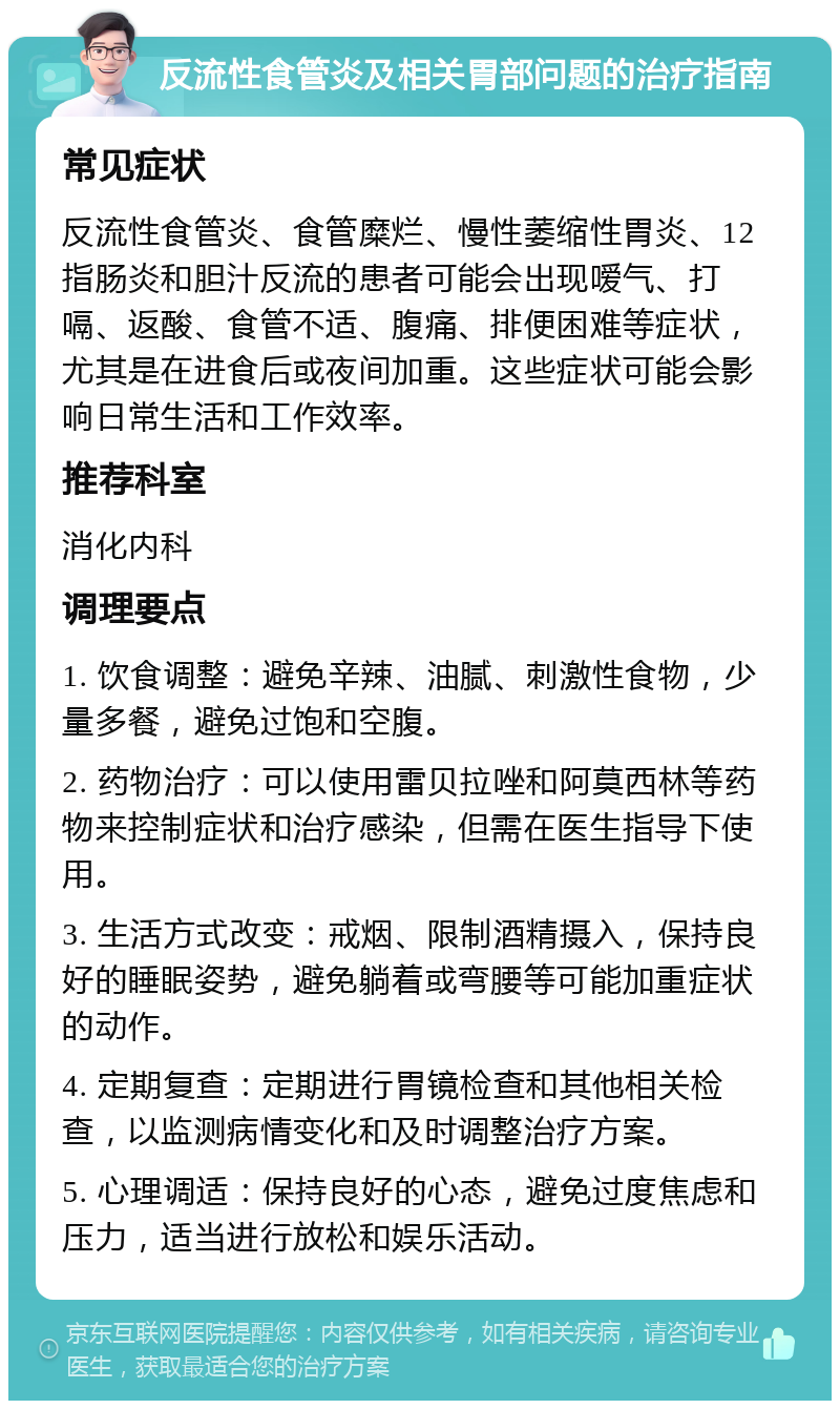 反流性食管炎及相关胃部问题的治疗指南 常见症状 反流性食管炎、食管糜烂、慢性萎缩性胃炎、12指肠炎和胆汁反流的患者可能会出现嗳气、打嗝、返酸、食管不适、腹痛、排便困难等症状，尤其是在进食后或夜间加重。这些症状可能会影响日常生活和工作效率。 推荐科室 消化内科 调理要点 1. 饮食调整：避免辛辣、油腻、刺激性食物，少量多餐，避免过饱和空腹。 2. 药物治疗：可以使用雷贝拉唑和阿莫西林等药物来控制症状和治疗感染，但需在医生指导下使用。 3. 生活方式改变：戒烟、限制酒精摄入，保持良好的睡眠姿势，避免躺着或弯腰等可能加重症状的动作。 4. 定期复查：定期进行胃镜检查和其他相关检查，以监测病情变化和及时调整治疗方案。 5. 心理调适：保持良好的心态，避免过度焦虑和压力，适当进行放松和娱乐活动。