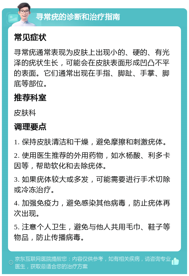 寻常疣的诊断和治疗指南 常见症状 寻常疣通常表现为皮肤上出现小的、硬的、有光泽的疣状生长，可能会在皮肤表面形成凹凸不平的表面。它们通常出现在手指、脚趾、手掌、脚底等部位。 推荐科室 皮肤科 调理要点 1. 保持皮肤清洁和干燥，避免摩擦和刺激疣体。 2. 使用医生推荐的外用药物，如水杨酸、利多卡因等，帮助软化和去除疣体。 3. 如果疣体较大或多发，可能需要进行手术切除或冷冻治疗。 4. 加强免疫力，避免感染其他病毒，防止疣体再次出现。 5. 注意个人卫生，避免与他人共用毛巾、鞋子等物品，防止传播病毒。