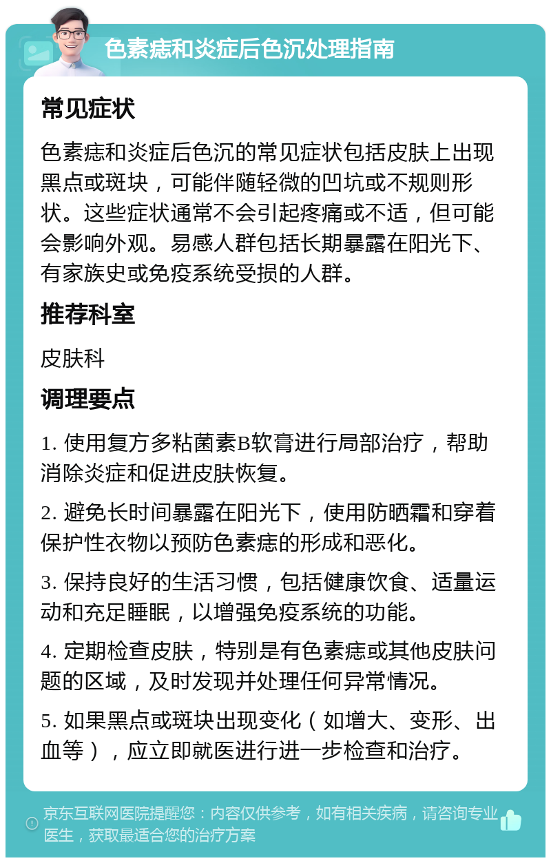 色素痣和炎症后色沉处理指南 常见症状 色素痣和炎症后色沉的常见症状包括皮肤上出现黑点或斑块，可能伴随轻微的凹坑或不规则形状。这些症状通常不会引起疼痛或不适，但可能会影响外观。易感人群包括长期暴露在阳光下、有家族史或免疫系统受损的人群。 推荐科室 皮肤科 调理要点 1. 使用复方多粘菌素B软膏进行局部治疗，帮助消除炎症和促进皮肤恢复。 2. 避免长时间暴露在阳光下，使用防晒霜和穿着保护性衣物以预防色素痣的形成和恶化。 3. 保持良好的生活习惯，包括健康饮食、适量运动和充足睡眠，以增强免疫系统的功能。 4. 定期检查皮肤，特别是有色素痣或其他皮肤问题的区域，及时发现并处理任何异常情况。 5. 如果黑点或斑块出现变化（如增大、变形、出血等），应立即就医进行进一步检查和治疗。