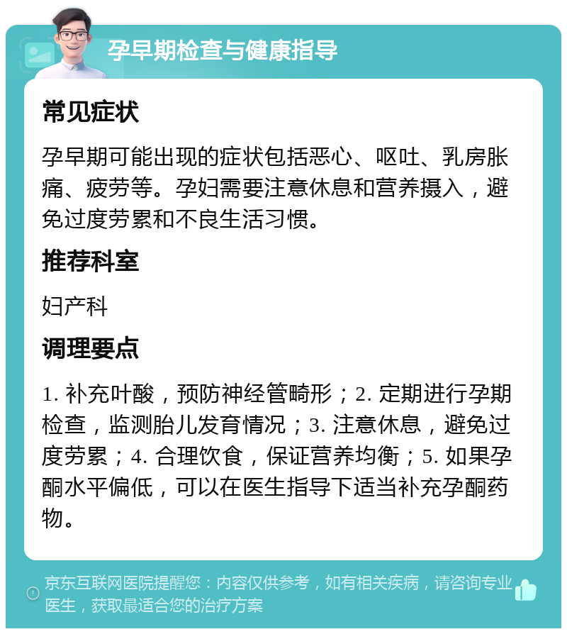 孕早期检查与健康指导 常见症状 孕早期可能出现的症状包括恶心、呕吐、乳房胀痛、疲劳等。孕妇需要注意休息和营养摄入，避免过度劳累和不良生活习惯。 推荐科室 妇产科 调理要点 1. 补充叶酸，预防神经管畸形；2. 定期进行孕期检查，监测胎儿发育情况；3. 注意休息，避免过度劳累；4. 合理饮食，保证营养均衡；5. 如果孕酮水平偏低，可以在医生指导下适当补充孕酮药物。