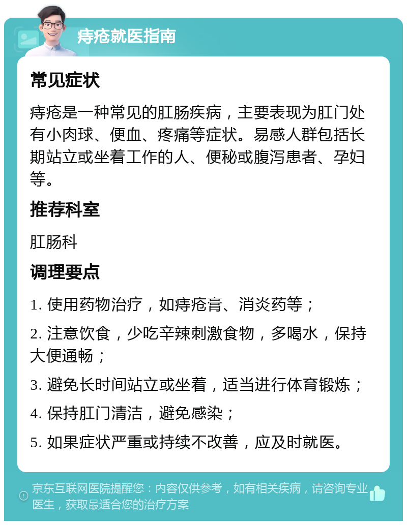 痔疮就医指南 常见症状 痔疮是一种常见的肛肠疾病，主要表现为肛门处有小肉球、便血、疼痛等症状。易感人群包括长期站立或坐着工作的人、便秘或腹泻患者、孕妇等。 推荐科室 肛肠科 调理要点 1. 使用药物治疗，如痔疮膏、消炎药等； 2. 注意饮食，少吃辛辣刺激食物，多喝水，保持大便通畅； 3. 避免长时间站立或坐着，适当进行体育锻炼； 4. 保持肛门清洁，避免感染； 5. 如果症状严重或持续不改善，应及时就医。