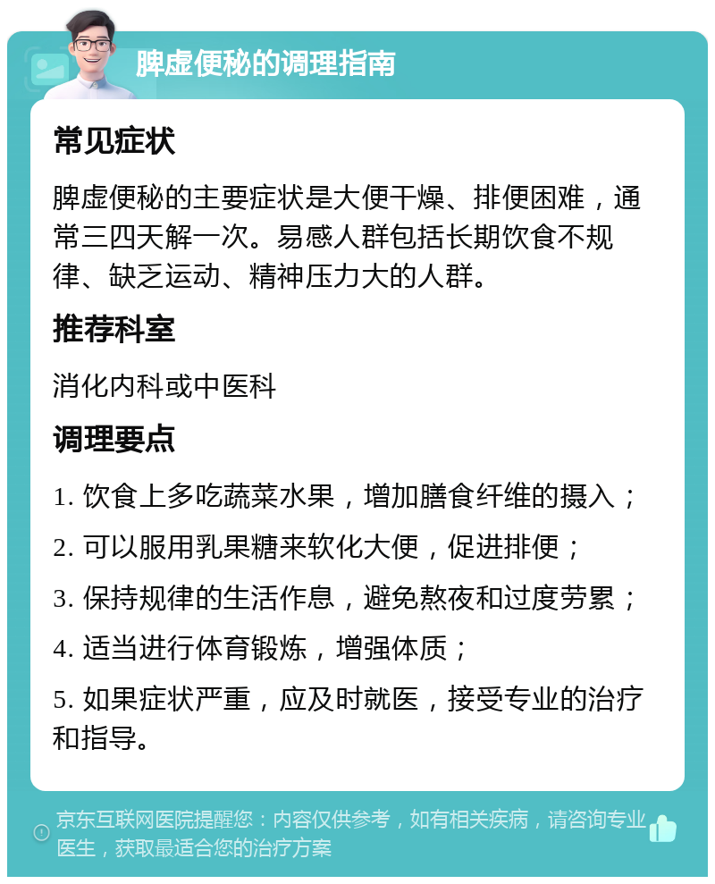 脾虚便秘的调理指南 常见症状 脾虚便秘的主要症状是大便干燥、排便困难，通常三四天解一次。易感人群包括长期饮食不规律、缺乏运动、精神压力大的人群。 推荐科室 消化内科或中医科 调理要点 1. 饮食上多吃蔬菜水果，增加膳食纤维的摄入； 2. 可以服用乳果糖来软化大便，促进排便； 3. 保持规律的生活作息，避免熬夜和过度劳累； 4. 适当进行体育锻炼，增强体质； 5. 如果症状严重，应及时就医，接受专业的治疗和指导。