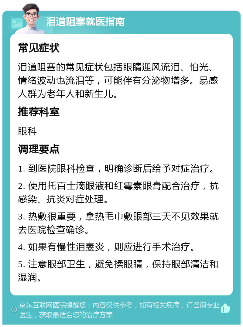 泪道阻塞就医指南 常见症状 泪道阻塞的常见症状包括眼睛迎风流泪、怕光、情绪波动也流泪等，可能伴有分泌物增多。易感人群为老年人和新生儿。 推荐科室 眼科 调理要点 1. 到医院眼科检查，明确诊断后给予对症治疗。 2. 使用托百士滴眼液和红霉素眼膏配合治疗，抗感染、抗炎对症处理。 3. 热敷很重要，拿热毛巾敷眼部三天不见效果就去医院检查确诊。 4. 如果有慢性泪囊炎，则应进行手术治疗。 5. 注意眼部卫生，避免揉眼睛，保持眼部清洁和湿润。