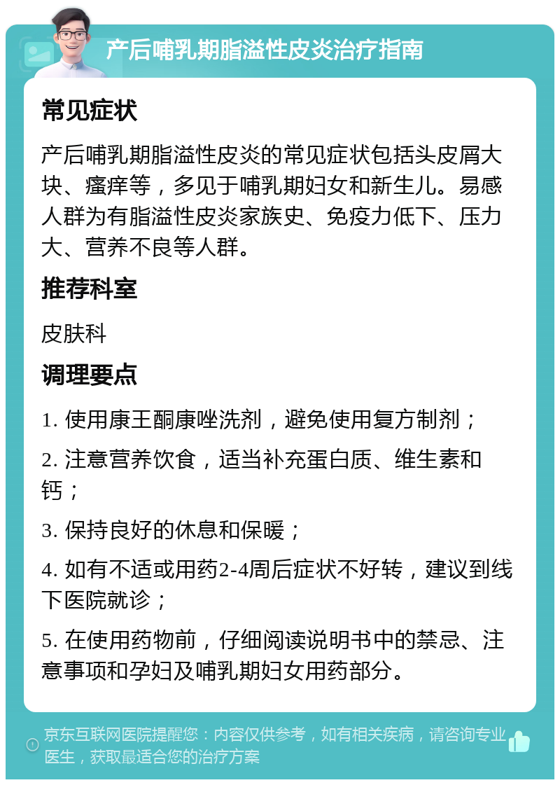 产后哺乳期脂溢性皮炎治疗指南 常见症状 产后哺乳期脂溢性皮炎的常见症状包括头皮屑大块、瘙痒等，多见于哺乳期妇女和新生儿。易感人群为有脂溢性皮炎家族史、免疫力低下、压力大、营养不良等人群。 推荐科室 皮肤科 调理要点 1. 使用康王酮康唑洗剂，避免使用复方制剂； 2. 注意营养饮食，适当补充蛋白质、维生素和钙； 3. 保持良好的休息和保暖； 4. 如有不适或用药2-4周后症状不好转，建议到线下医院就诊； 5. 在使用药物前，仔细阅读说明书中的禁忌、注意事项和孕妇及哺乳期妇女用药部分。