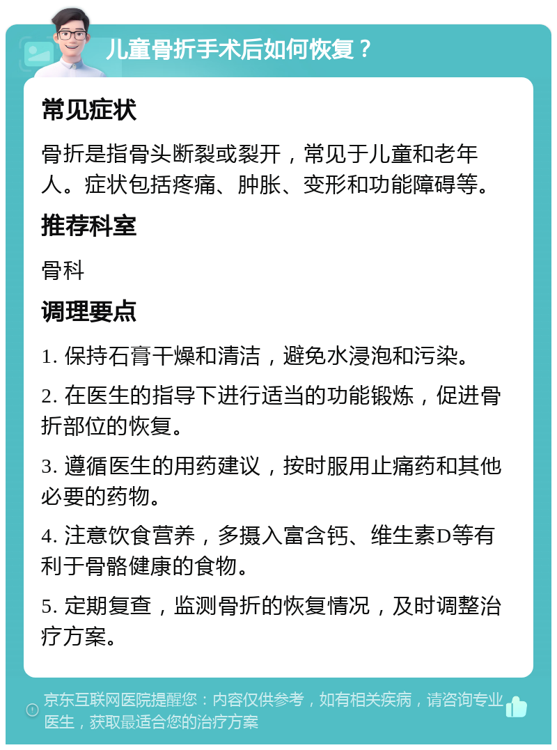 儿童骨折手术后如何恢复？ 常见症状 骨折是指骨头断裂或裂开，常见于儿童和老年人。症状包括疼痛、肿胀、变形和功能障碍等。 推荐科室 骨科 调理要点 1. 保持石膏干燥和清洁，避免水浸泡和污染。 2. 在医生的指导下进行适当的功能锻炼，促进骨折部位的恢复。 3. 遵循医生的用药建议，按时服用止痛药和其他必要的药物。 4. 注意饮食营养，多摄入富含钙、维生素D等有利于骨骼健康的食物。 5. 定期复查，监测骨折的恢复情况，及时调整治疗方案。