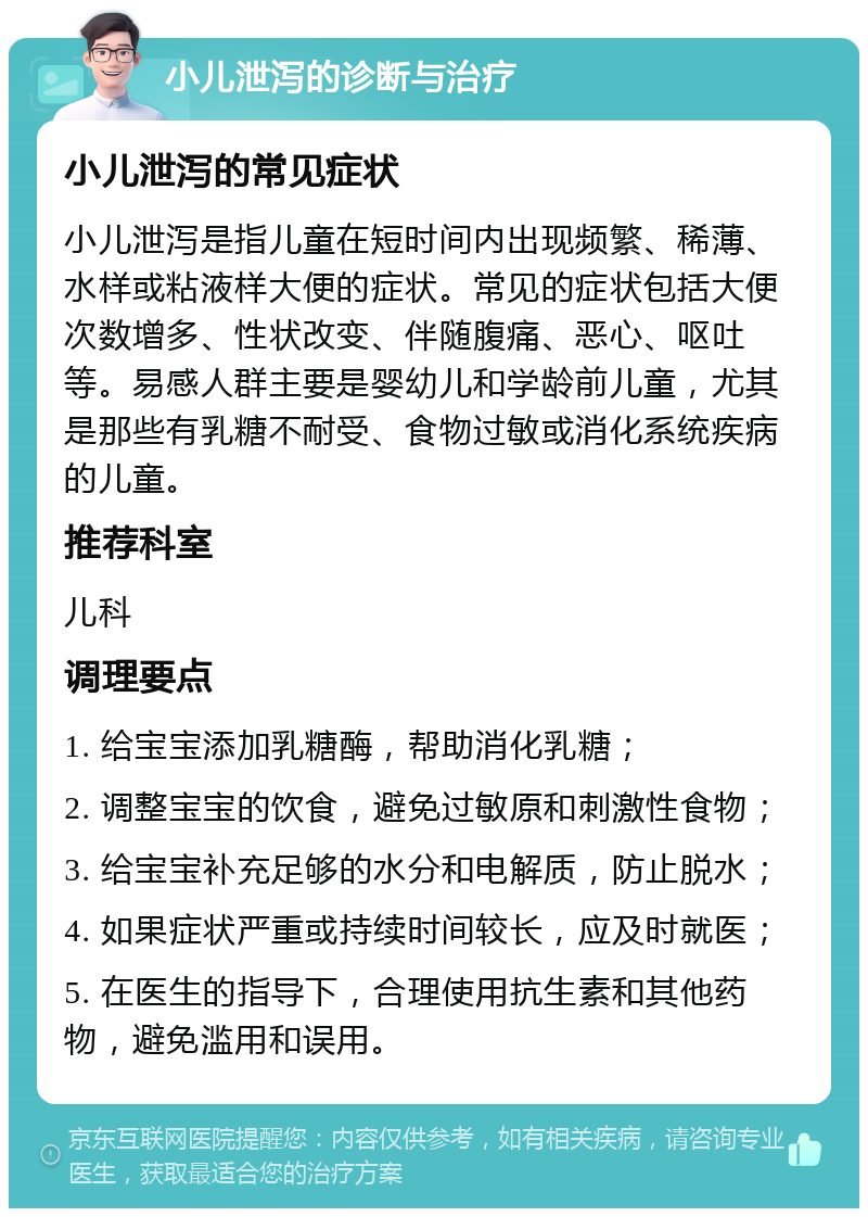 小儿泄泻的诊断与治疗 小儿泄泻的常见症状 小儿泄泻是指儿童在短时间内出现频繁、稀薄、水样或粘液样大便的症状。常见的症状包括大便次数增多、性状改变、伴随腹痛、恶心、呕吐等。易感人群主要是婴幼儿和学龄前儿童，尤其是那些有乳糖不耐受、食物过敏或消化系统疾病的儿童。 推荐科室 儿科 调理要点 1. 给宝宝添加乳糖酶，帮助消化乳糖； 2. 调整宝宝的饮食，避免过敏原和刺激性食物； 3. 给宝宝补充足够的水分和电解质，防止脱水； 4. 如果症状严重或持续时间较长，应及时就医； 5. 在医生的指导下，合理使用抗生素和其他药物，避免滥用和误用。