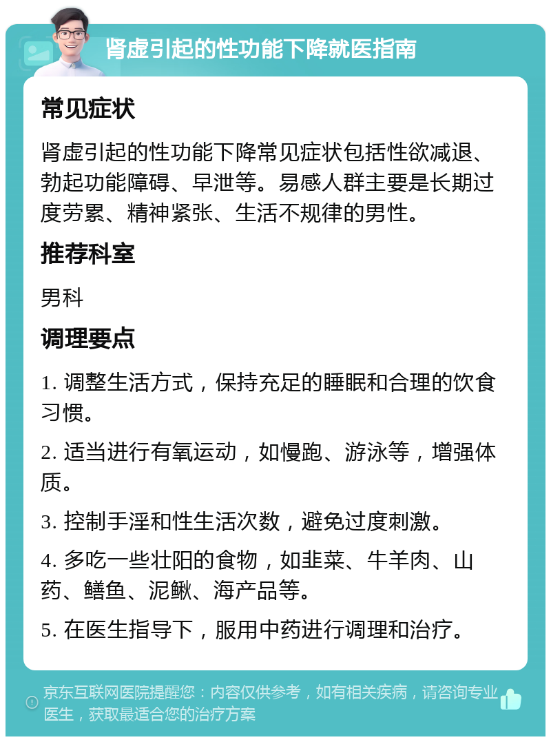 肾虚引起的性功能下降就医指南 常见症状 肾虚引起的性功能下降常见症状包括性欲减退、勃起功能障碍、早泄等。易感人群主要是长期过度劳累、精神紧张、生活不规律的男性。 推荐科室 男科 调理要点 1. 调整生活方式，保持充足的睡眠和合理的饮食习惯。 2. 适当进行有氧运动，如慢跑、游泳等，增强体质。 3. 控制手淫和性生活次数，避免过度刺激。 4. 多吃一些壮阳的食物，如韭菜、牛羊肉、山药、鳝鱼、泥鳅、海产品等。 5. 在医生指导下，服用中药进行调理和治疗。