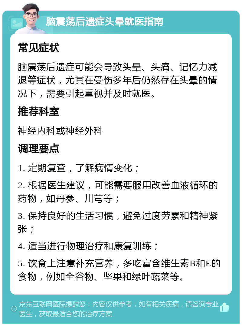 脑震荡后遗症头晕就医指南 常见症状 脑震荡后遗症可能会导致头晕、头痛、记忆力减退等症状，尤其在受伤多年后仍然存在头晕的情况下，需要引起重视并及时就医。 推荐科室 神经内科或神经外科 调理要点 1. 定期复查，了解病情变化； 2. 根据医生建议，可能需要服用改善血液循环的药物，如丹参、川芎等； 3. 保持良好的生活习惯，避免过度劳累和精神紧张； 4. 适当进行物理治疗和康复训练； 5. 饮食上注意补充营养，多吃富含维生素B和E的食物，例如全谷物、坚果和绿叶蔬菜等。