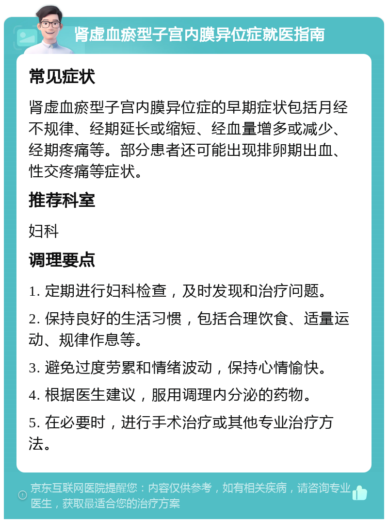 肾虚血瘀型子宫内膜异位症就医指南 常见症状 肾虚血瘀型子宫内膜异位症的早期症状包括月经不规律、经期延长或缩短、经血量增多或减少、经期疼痛等。部分患者还可能出现排卵期出血、性交疼痛等症状。 推荐科室 妇科 调理要点 1. 定期进行妇科检查，及时发现和治疗问题。 2. 保持良好的生活习惯，包括合理饮食、适量运动、规律作息等。 3. 避免过度劳累和情绪波动，保持心情愉快。 4. 根据医生建议，服用调理内分泌的药物。 5. 在必要时，进行手术治疗或其他专业治疗方法。