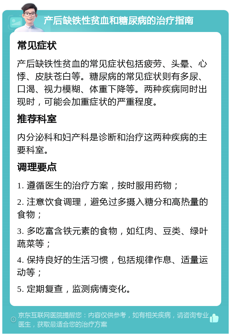 产后缺铁性贫血和糖尿病的治疗指南 常见症状 产后缺铁性贫血的常见症状包括疲劳、头晕、心悸、皮肤苍白等。糖尿病的常见症状则有多尿、口渴、视力模糊、体重下降等。两种疾病同时出现时，可能会加重症状的严重程度。 推荐科室 内分泌科和妇产科是诊断和治疗这两种疾病的主要科室。 调理要点 1. 遵循医生的治疗方案，按时服用药物； 2. 注意饮食调理，避免过多摄入糖分和高热量的食物； 3. 多吃富含铁元素的食物，如红肉、豆类、绿叶蔬菜等； 4. 保持良好的生活习惯，包括规律作息、适量运动等； 5. 定期复查，监测病情变化。