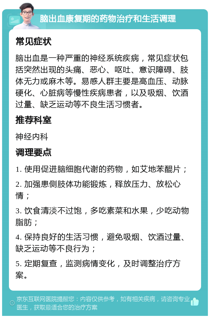 脑出血康复期的药物治疗和生活调理 常见症状 脑出血是一种严重的神经系统疾病，常见症状包括突然出现的头痛、恶心、呕吐、意识障碍、肢体无力或麻木等。易感人群主要是高血压、动脉硬化、心脏病等慢性疾病患者，以及吸烟、饮酒过量、缺乏运动等不良生活习惯者。 推荐科室 神经内科 调理要点 1. 使用促进脑细胞代谢的药物，如艾地苯醌片； 2. 加强患侧肢体功能锻炼，释放压力、放松心情； 3. 饮食清淡不过饱，多吃素菜和水果，少吃动物脂肪； 4. 保持良好的生活习惯，避免吸烟、饮酒过量、缺乏运动等不良行为； 5. 定期复查，监测病情变化，及时调整治疗方案。