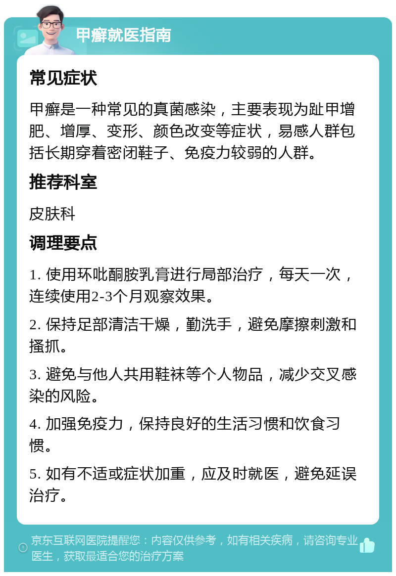 甲癣就医指南 常见症状 甲癣是一种常见的真菌感染，主要表现为趾甲增肥、增厚、变形、颜色改变等症状，易感人群包括长期穿着密闭鞋子、免疫力较弱的人群。 推荐科室 皮肤科 调理要点 1. 使用环吡酮胺乳膏进行局部治疗，每天一次，连续使用2-3个月观察效果。 2. 保持足部清洁干燥，勤洗手，避免摩擦刺激和搔抓。 3. 避免与他人共用鞋袜等个人物品，减少交叉感染的风险。 4. 加强免疫力，保持良好的生活习惯和饮食习惯。 5. 如有不适或症状加重，应及时就医，避免延误治疗。