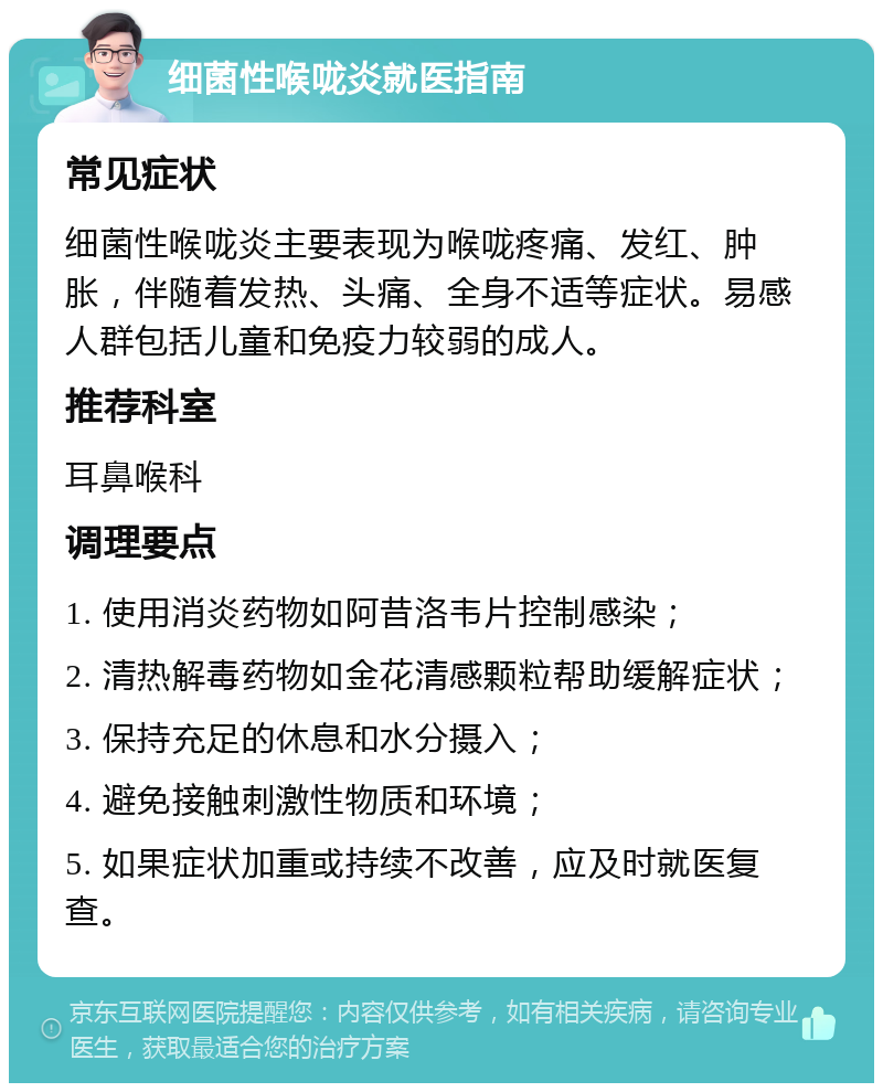 细菌性喉咙炎就医指南 常见症状 细菌性喉咙炎主要表现为喉咙疼痛、发红、肿胀，伴随着发热、头痛、全身不适等症状。易感人群包括儿童和免疫力较弱的成人。 推荐科室 耳鼻喉科 调理要点 1. 使用消炎药物如阿昔洛韦片控制感染； 2. 清热解毒药物如金花清感颗粒帮助缓解症状； 3. 保持充足的休息和水分摄入； 4. 避免接触刺激性物质和环境； 5. 如果症状加重或持续不改善，应及时就医复查。