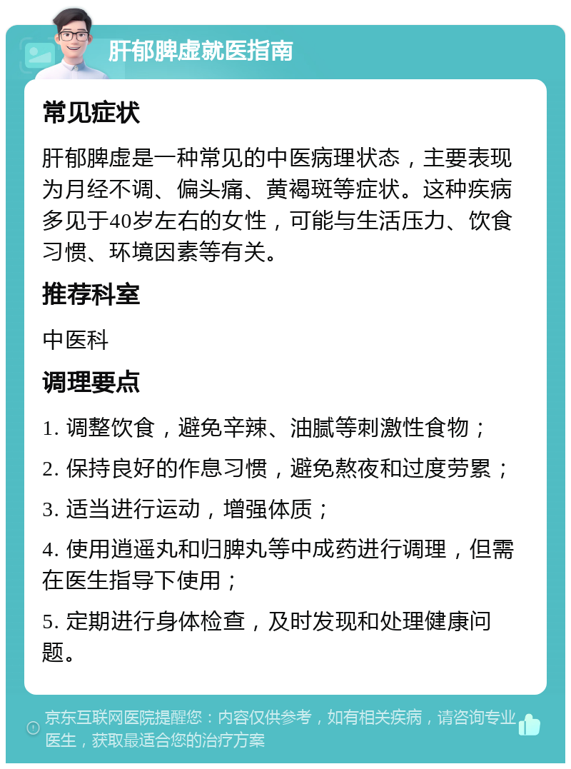 肝郁脾虚就医指南 常见症状 肝郁脾虚是一种常见的中医病理状态，主要表现为月经不调、偏头痛、黄褐斑等症状。这种疾病多见于40岁左右的女性，可能与生活压力、饮食习惯、环境因素等有关。 推荐科室 中医科 调理要点 1. 调整饮食，避免辛辣、油腻等刺激性食物； 2. 保持良好的作息习惯，避免熬夜和过度劳累； 3. 适当进行运动，增强体质； 4. 使用逍遥丸和归脾丸等中成药进行调理，但需在医生指导下使用； 5. 定期进行身体检查，及时发现和处理健康问题。