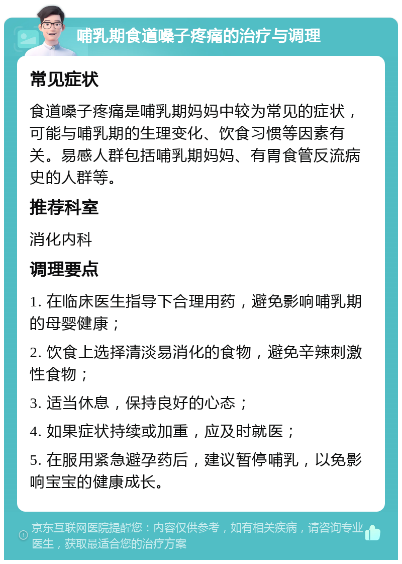 哺乳期食道嗓子疼痛的治疗与调理 常见症状 食道嗓子疼痛是哺乳期妈妈中较为常见的症状，可能与哺乳期的生理变化、饮食习惯等因素有关。易感人群包括哺乳期妈妈、有胃食管反流病史的人群等。 推荐科室 消化内科 调理要点 1. 在临床医生指导下合理用药，避免影响哺乳期的母婴健康； 2. 饮食上选择清淡易消化的食物，避免辛辣刺激性食物； 3. 适当休息，保持良好的心态； 4. 如果症状持续或加重，应及时就医； 5. 在服用紧急避孕药后，建议暂停哺乳，以免影响宝宝的健康成长。