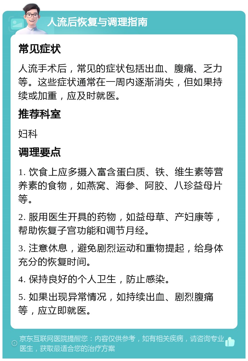 人流后恢复与调理指南 常见症状 人流手术后，常见的症状包括出血、腹痛、乏力等。这些症状通常在一周内逐渐消失，但如果持续或加重，应及时就医。 推荐科室 妇科 调理要点 1. 饮食上应多摄入富含蛋白质、铁、维生素等营养素的食物，如燕窝、海参、阿胶、八珍益母片等。 2. 服用医生开具的药物，如益母草、产妇康等，帮助恢复子宫功能和调节月经。 3. 注意休息，避免剧烈运动和重物提起，给身体充分的恢复时间。 4. 保持良好的个人卫生，防止感染。 5. 如果出现异常情况，如持续出血、剧烈腹痛等，应立即就医。