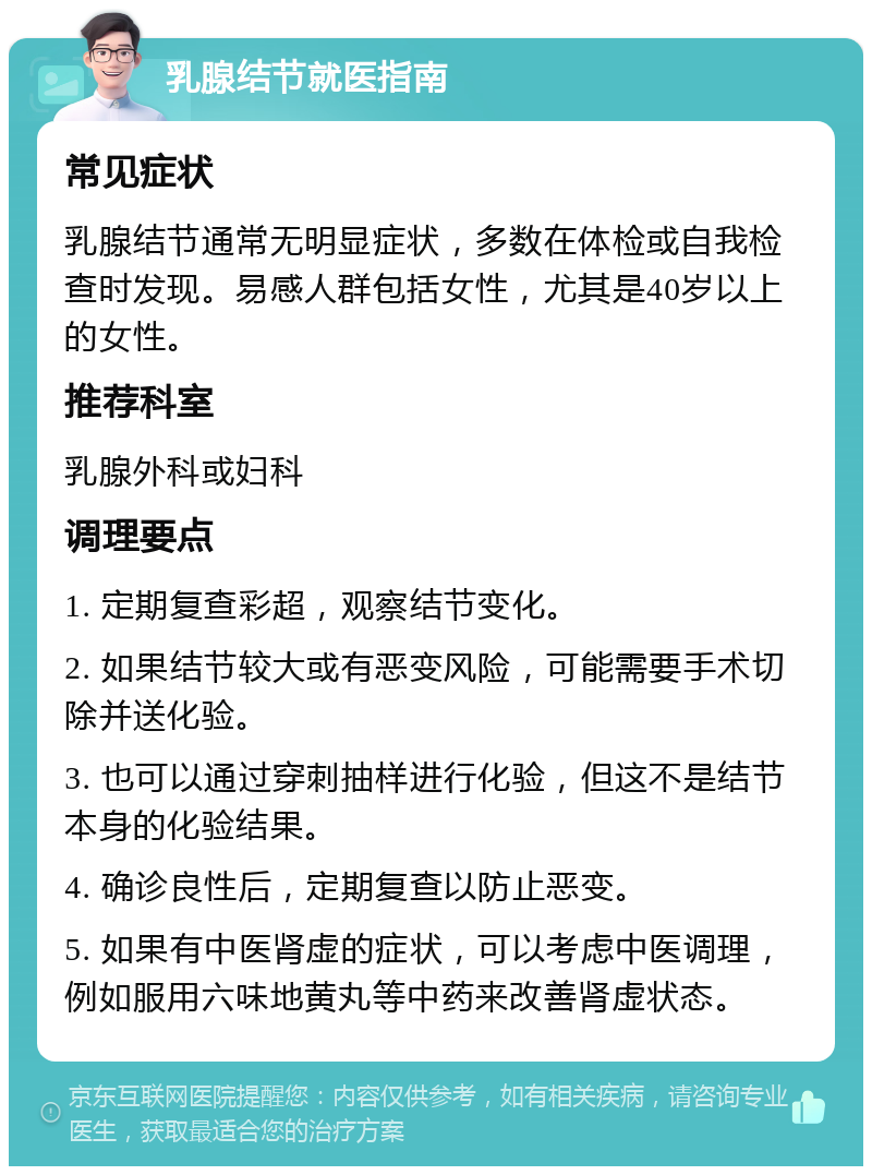 乳腺结节就医指南 常见症状 乳腺结节通常无明显症状，多数在体检或自我检查时发现。易感人群包括女性，尤其是40岁以上的女性。 推荐科室 乳腺外科或妇科 调理要点 1. 定期复查彩超，观察结节变化。 2. 如果结节较大或有恶变风险，可能需要手术切除并送化验。 3. 也可以通过穿刺抽样进行化验，但这不是结节本身的化验结果。 4. 确诊良性后，定期复查以防止恶变。 5. 如果有中医肾虚的症状，可以考虑中医调理，例如服用六味地黄丸等中药来改善肾虚状态。