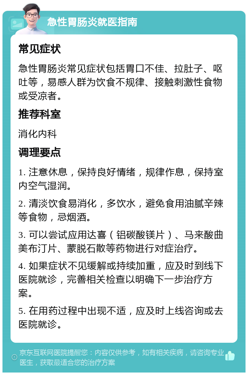 急性胃肠炎就医指南 常见症状 急性胃肠炎常见症状包括胃口不佳、拉肚子、呕吐等，易感人群为饮食不规律、接触刺激性食物或受凉者。 推荐科室 消化内科 调理要点 1. 注意休息，保持良好情绪，规律作息，保持室内空气湿润。 2. 清淡饮食易消化，多饮水，避免食用油腻辛辣等食物，忌烟酒。 3. 可以尝试应用达喜（铝碳酸镁片）、马来酸曲美布汀片、蒙脱石散等药物进行对症治疗。 4. 如果症状不见缓解或持续加重，应及时到线下医院就诊，完善相关检查以明确下一步治疗方案。 5. 在用药过程中出现不适，应及时上线咨询或去医院就诊。