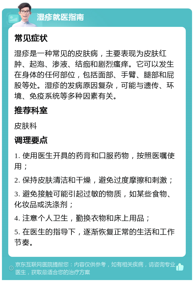 湿疹就医指南 常见症状 湿疹是一种常见的皮肤病，主要表现为皮肤红肿、起泡、渗液、结痂和剧烈瘙痒。它可以发生在身体的任何部位，包括面部、手臂、腿部和屁股等处。湿疹的发病原因复杂，可能与遗传、环境、免疫系统等多种因素有关。 推荐科室 皮肤科 调理要点 1. 使用医生开具的药膏和口服药物，按照医嘱使用； 2. 保持皮肤清洁和干燥，避免过度摩擦和刺激； 3. 避免接触可能引起过敏的物质，如某些食物、化妆品或洗涤剂； 4. 注意个人卫生，勤换衣物和床上用品； 5. 在医生的指导下，逐渐恢复正常的生活和工作节奏。