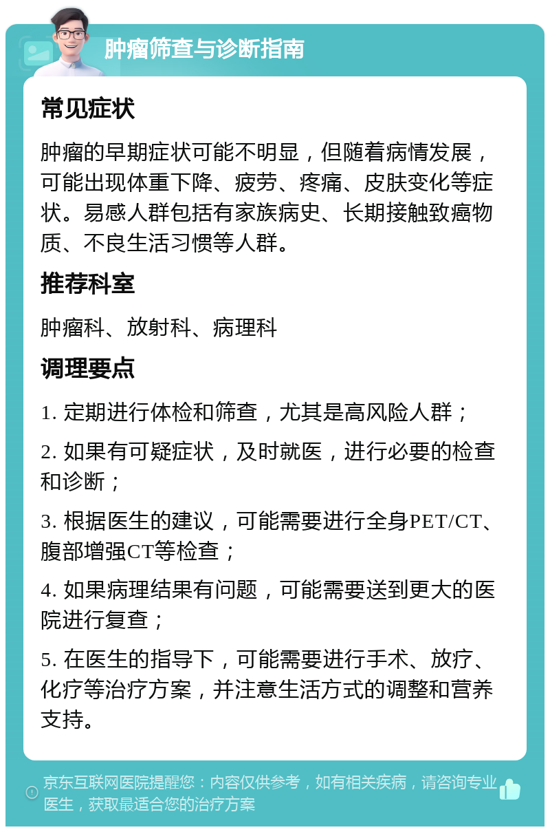 肿瘤筛查与诊断指南 常见症状 肿瘤的早期症状可能不明显，但随着病情发展，可能出现体重下降、疲劳、疼痛、皮肤变化等症状。易感人群包括有家族病史、长期接触致癌物质、不良生活习惯等人群。 推荐科室 肿瘤科、放射科、病理科 调理要点 1. 定期进行体检和筛查，尤其是高风险人群； 2. 如果有可疑症状，及时就医，进行必要的检查和诊断； 3. 根据医生的建议，可能需要进行全身PET/CT、腹部增强CT等检查； 4. 如果病理结果有问题，可能需要送到更大的医院进行复查； 5. 在医生的指导下，可能需要进行手术、放疗、化疗等治疗方案，并注意生活方式的调整和营养支持。