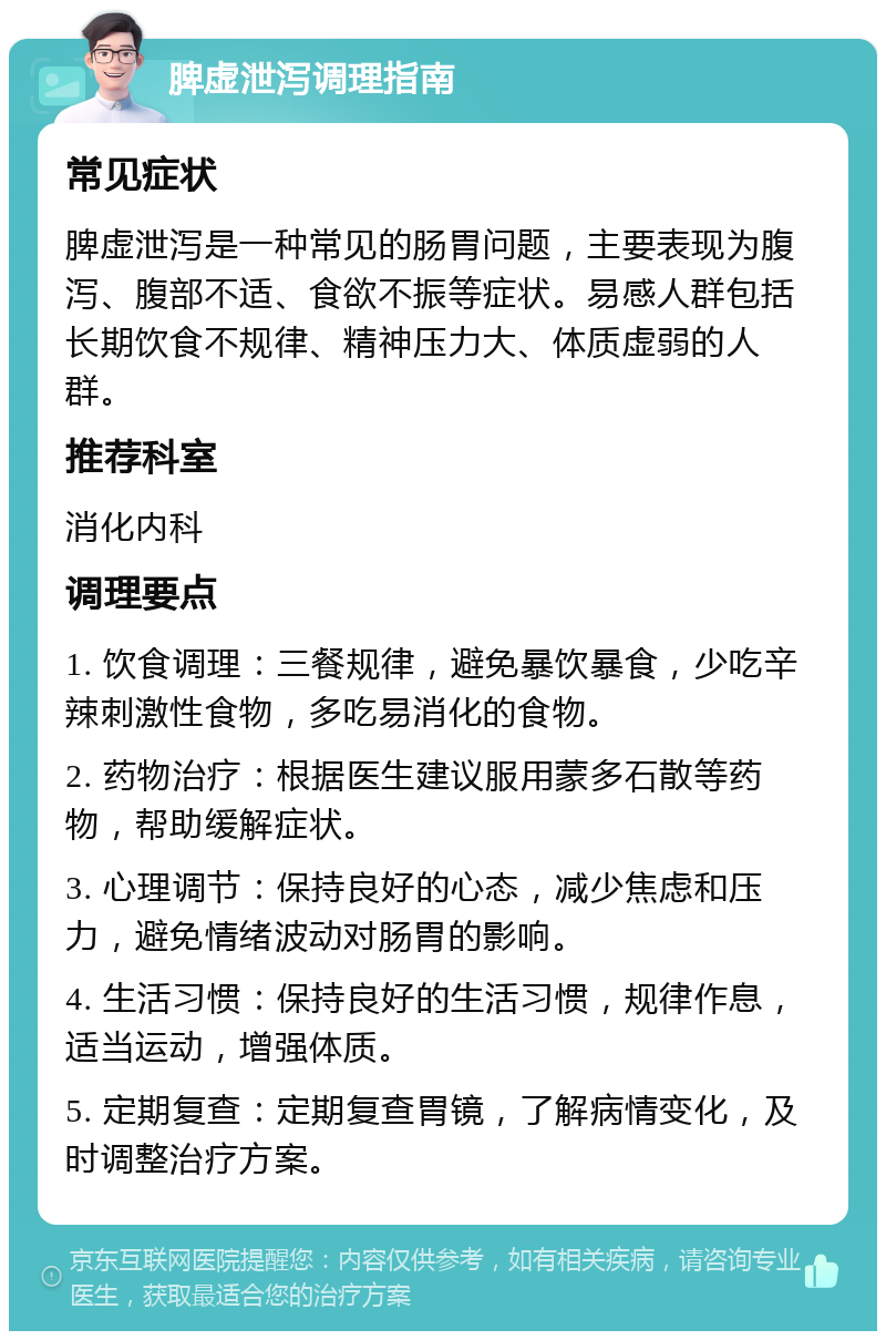 脾虚泄泻调理指南 常见症状 脾虚泄泻是一种常见的肠胃问题，主要表现为腹泻、腹部不适、食欲不振等症状。易感人群包括长期饮食不规律、精神压力大、体质虚弱的人群。 推荐科室 消化内科 调理要点 1. 饮食调理：三餐规律，避免暴饮暴食，少吃辛辣刺激性食物，多吃易消化的食物。 2. 药物治疗：根据医生建议服用蒙多石散等药物，帮助缓解症状。 3. 心理调节：保持良好的心态，减少焦虑和压力，避免情绪波动对肠胃的影响。 4. 生活习惯：保持良好的生活习惯，规律作息，适当运动，增强体质。 5. 定期复查：定期复查胃镜，了解病情变化，及时调整治疗方案。