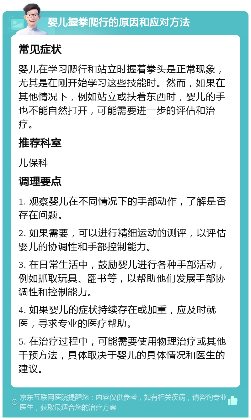 婴儿握拳爬行的原因和应对方法 常见症状 婴儿在学习爬行和站立时握着拳头是正常现象，尤其是在刚开始学习这些技能时。然而，如果在其他情况下，例如站立或扶着东西时，婴儿的手也不能自然打开，可能需要进一步的评估和治疗。 推荐科室 儿保科 调理要点 1. 观察婴儿在不同情况下的手部动作，了解是否存在问题。 2. 如果需要，可以进行精细运动的测评，以评估婴儿的协调性和手部控制能力。 3. 在日常生活中，鼓励婴儿进行各种手部活动，例如抓取玩具、翻书等，以帮助他们发展手部协调性和控制能力。 4. 如果婴儿的症状持续存在或加重，应及时就医，寻求专业的医疗帮助。 5. 在治疗过程中，可能需要使用物理治疗或其他干预方法，具体取决于婴儿的具体情况和医生的建议。