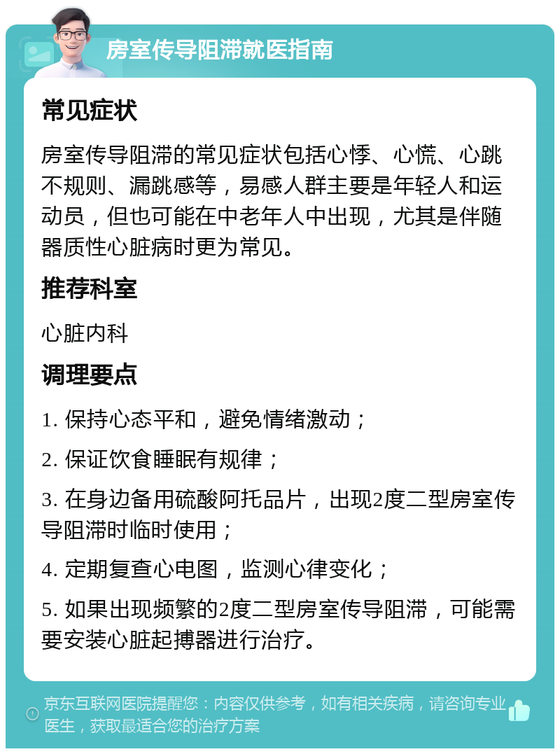 房室传导阻滞就医指南 常见症状 房室传导阻滞的常见症状包括心悸、心慌、心跳不规则、漏跳感等，易感人群主要是年轻人和运动员，但也可能在中老年人中出现，尤其是伴随器质性心脏病时更为常见。 推荐科室 心脏内科 调理要点 1. 保持心态平和，避免情绪激动； 2. 保证饮食睡眠有规律； 3. 在身边备用硫酸阿托品片，出现2度二型房室传导阻滞时临时使用； 4. 定期复查心电图，监测心律变化； 5. 如果出现频繁的2度二型房室传导阻滞，可能需要安装心脏起搏器进行治疗。