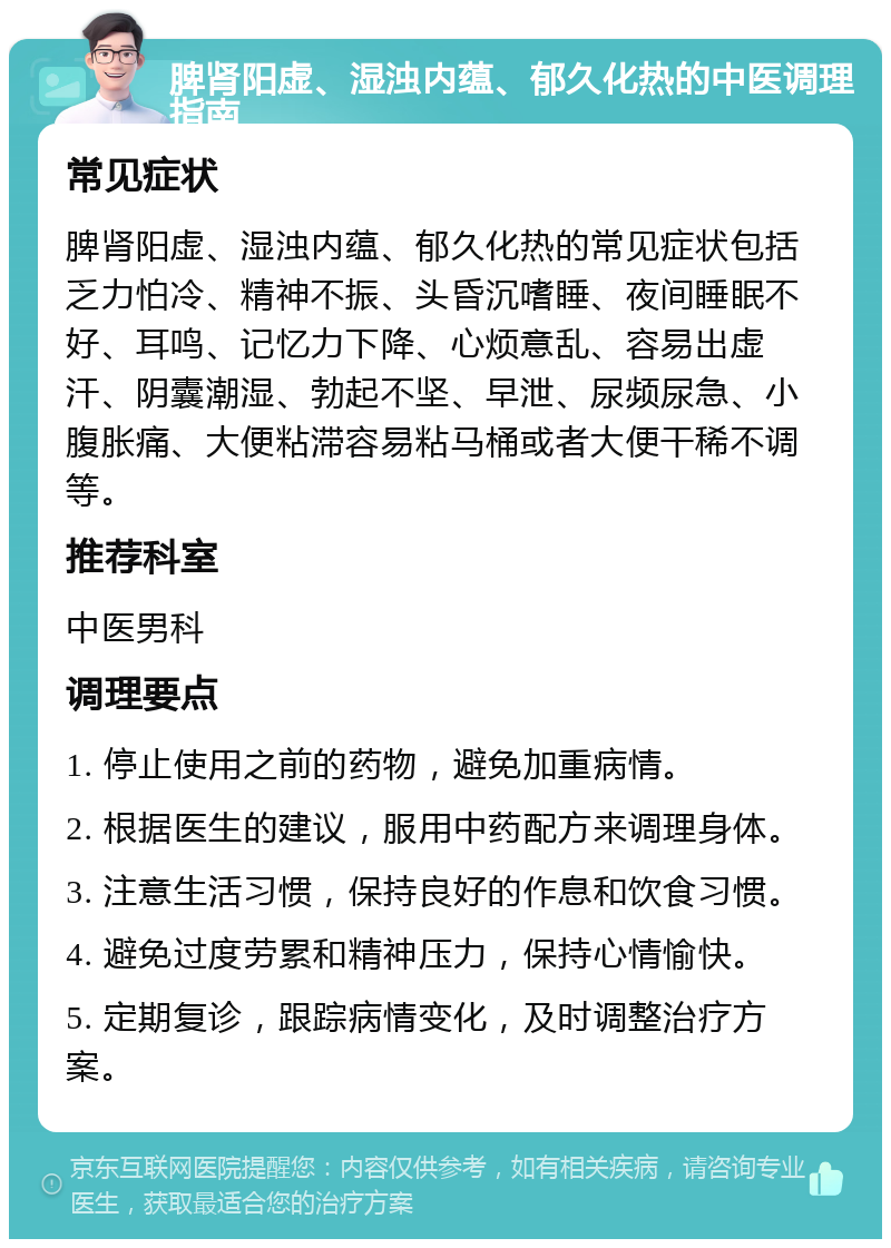 脾肾阳虚、湿浊内蕴、郁久化热的中医调理指南 常见症状 脾肾阳虚、湿浊内蕴、郁久化热的常见症状包括乏力怕冷、精神不振、头昏沉嗜睡、夜间睡眠不好、耳鸣、记忆力下降、心烦意乱、容易出虚汗、阴囊潮湿、勃起不坚、早泄、尿频尿急、小腹胀痛、大便粘滞容易粘马桶或者大便干稀不调等。 推荐科室 中医男科 调理要点 1. 停止使用之前的药物，避免加重病情。 2. 根据医生的建议，服用中药配方来调理身体。 3. 注意生活习惯，保持良好的作息和饮食习惯。 4. 避免过度劳累和精神压力，保持心情愉快。 5. 定期复诊，跟踪病情变化，及时调整治疗方案。