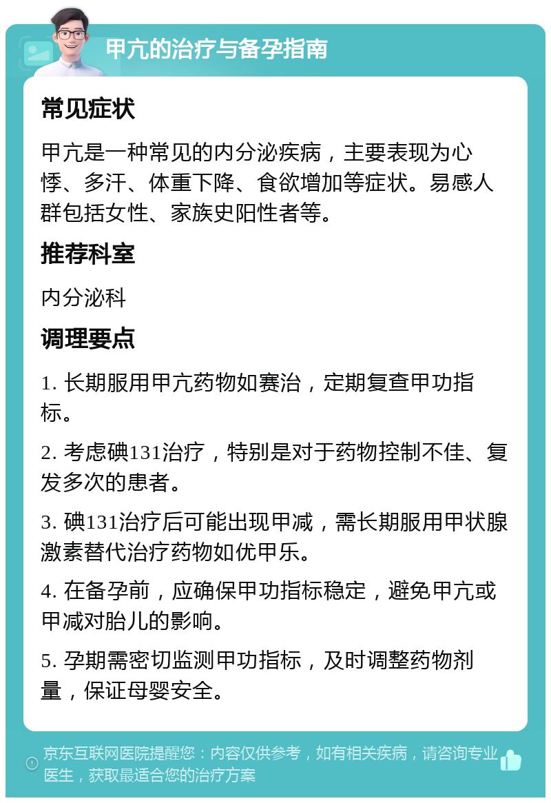 甲亢的治疗与备孕指南 常见症状 甲亢是一种常见的内分泌疾病，主要表现为心悸、多汗、体重下降、食欲增加等症状。易感人群包括女性、家族史阳性者等。 推荐科室 内分泌科 调理要点 1. 长期服用甲亢药物如赛治，定期复查甲功指标。 2. 考虑碘131治疗，特别是对于药物控制不佳、复发多次的患者。 3. 碘131治疗后可能出现甲减，需长期服用甲状腺激素替代治疗药物如优甲乐。 4. 在备孕前，应确保甲功指标稳定，避免甲亢或甲减对胎儿的影响。 5. 孕期需密切监测甲功指标，及时调整药物剂量，保证母婴安全。