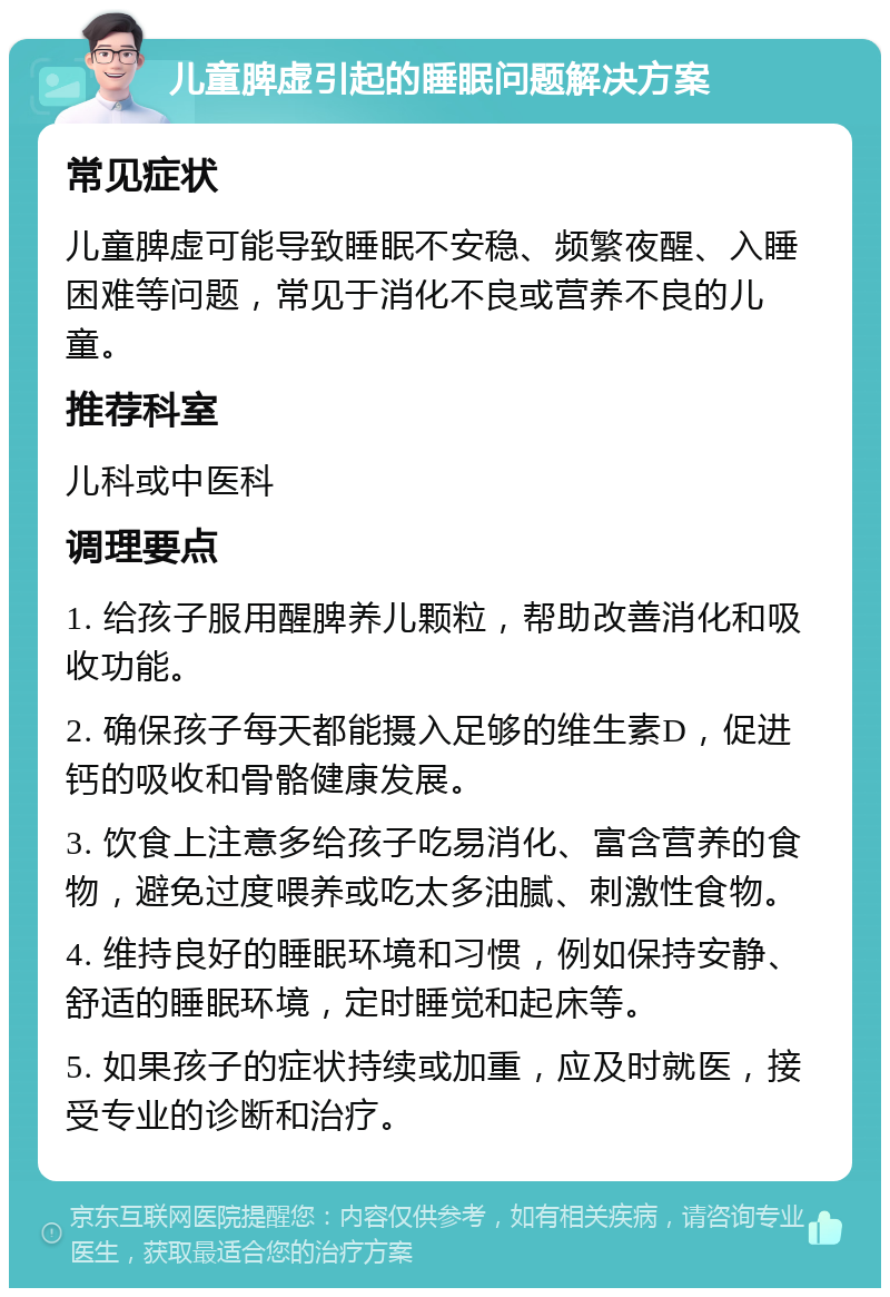 儿童脾虚引起的睡眠问题解决方案 常见症状 儿童脾虚可能导致睡眠不安稳、频繁夜醒、入睡困难等问题，常见于消化不良或营养不良的儿童。 推荐科室 儿科或中医科 调理要点 1. 给孩子服用醒脾养儿颗粒，帮助改善消化和吸收功能。 2. 确保孩子每天都能摄入足够的维生素D，促进钙的吸收和骨骼健康发展。 3. 饮食上注意多给孩子吃易消化、富含营养的食物，避免过度喂养或吃太多油腻、刺激性食物。 4. 维持良好的睡眠环境和习惯，例如保持安静、舒适的睡眠环境，定时睡觉和起床等。 5. 如果孩子的症状持续或加重，应及时就医，接受专业的诊断和治疗。