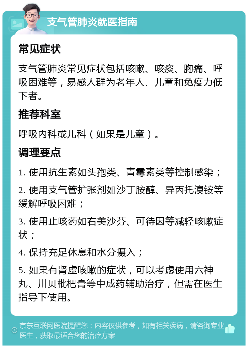 支气管肺炎就医指南 常见症状 支气管肺炎常见症状包括咳嗽、咳痰、胸痛、呼吸困难等，易感人群为老年人、儿童和免疫力低下者。 推荐科室 呼吸内科或儿科（如果是儿童）。 调理要点 1. 使用抗生素如头孢类、青霉素类等控制感染； 2. 使用支气管扩张剂如沙丁胺醇、异丙托溴铵等缓解呼吸困难； 3. 使用止咳药如右美沙芬、可待因等减轻咳嗽症状； 4. 保持充足休息和水分摄入； 5. 如果有肾虚咳嗽的症状，可以考虑使用六神丸、川贝枇杷膏等中成药辅助治疗，但需在医生指导下使用。