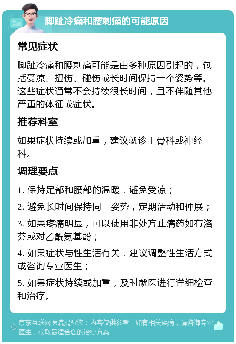 脚趾冷痛和腰刺痛的可能原因 常见症状 脚趾冷痛和腰刺痛可能是由多种原因引起的，包括受凉、扭伤、碰伤或长时间保持一个姿势等。这些症状通常不会持续很长时间，且不伴随其他严重的体征或症状。 推荐科室 如果症状持续或加重，建议就诊于骨科或神经科。 调理要点 1. 保持足部和腰部的温暖，避免受凉； 2. 避免长时间保持同一姿势，定期活动和伸展； 3. 如果疼痛明显，可以使用非处方止痛药如布洛芬或对乙酰氨基酚； 4. 如果症状与性生活有关，建议调整性生活方式或咨询专业医生； 5. 如果症状持续或加重，及时就医进行详细检查和治疗。