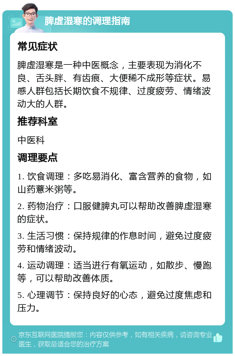 脾虚湿寒的调理指南 常见症状 脾虚湿寒是一种中医概念，主要表现为消化不良、舌头胖、有齿痕、大便稀不成形等症状。易感人群包括长期饮食不规律、过度疲劳、情绪波动大的人群。 推荐科室 中医科 调理要点 1. 饮食调理：多吃易消化、富含营养的食物，如山药薏米粥等。 2. 药物治疗：口服健脾丸可以帮助改善脾虚湿寒的症状。 3. 生活习惯：保持规律的作息时间，避免过度疲劳和情绪波动。 4. 运动调理：适当进行有氧运动，如散步、慢跑等，可以帮助改善体质。 5. 心理调节：保持良好的心态，避免过度焦虑和压力。