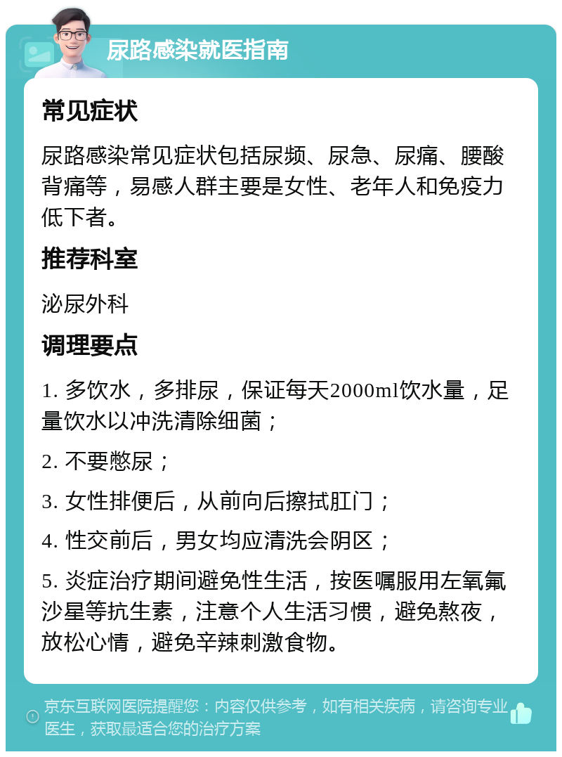 尿路感染就医指南 常见症状 尿路感染常见症状包括尿频、尿急、尿痛、腰酸背痛等，易感人群主要是女性、老年人和免疫力低下者。 推荐科室 泌尿外科 调理要点 1. 多饮水，多排尿，保证每天2000ml饮水量，足量饮水以冲洗清除细菌； 2. 不要憋尿； 3. 女性排便后，从前向后擦拭肛门； 4. 性交前后，男女均应清洗会阴区； 5. 炎症治疗期间避免性生活，按医嘱服用左氧氟沙星等抗生素，注意个人生活习惯，避免熬夜，放松心情，避免辛辣刺激食物。