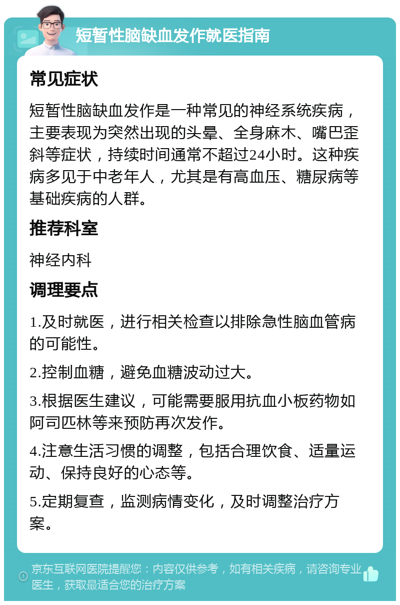 短暂性脑缺血发作就医指南 常见症状 短暂性脑缺血发作是一种常见的神经系统疾病，主要表现为突然出现的头晕、全身麻木、嘴巴歪斜等症状，持续时间通常不超过24小时。这种疾病多见于中老年人，尤其是有高血压、糖尿病等基础疾病的人群。 推荐科室 神经内科 调理要点 1.及时就医，进行相关检查以排除急性脑血管病的可能性。 2.控制血糖，避免血糖波动过大。 3.根据医生建议，可能需要服用抗血小板药物如阿司匹林等来预防再次发作。 4.注意生活习惯的调整，包括合理饮食、适量运动、保持良好的心态等。 5.定期复查，监测病情变化，及时调整治疗方案。