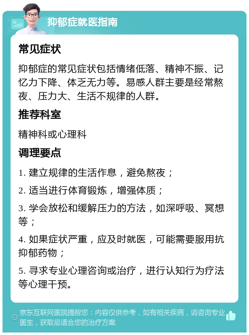 抑郁症就医指南 常见症状 抑郁症的常见症状包括情绪低落、精神不振、记忆力下降、体乏无力等。易感人群主要是经常熬夜、压力大、生活不规律的人群。 推荐科室 精神科或心理科 调理要点 1. 建立规律的生活作息，避免熬夜； 2. 适当进行体育锻炼，增强体质； 3. 学会放松和缓解压力的方法，如深呼吸、冥想等； 4. 如果症状严重，应及时就医，可能需要服用抗抑郁药物； 5. 寻求专业心理咨询或治疗，进行认知行为疗法等心理干预。