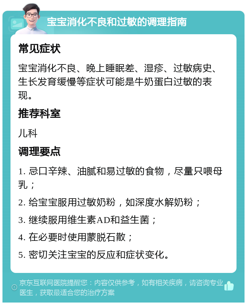 宝宝消化不良和过敏的调理指南 常见症状 宝宝消化不良、晚上睡眠差、湿疹、过敏病史、生长发育缓慢等症状可能是牛奶蛋白过敏的表现。 推荐科室 儿科 调理要点 1. 忌口辛辣、油腻和易过敏的食物，尽量只喂母乳； 2. 给宝宝服用过敏奶粉，如深度水解奶粉； 3. 继续服用维生素AD和益生菌； 4. 在必要时使用蒙脱石散； 5. 密切关注宝宝的反应和症状变化。