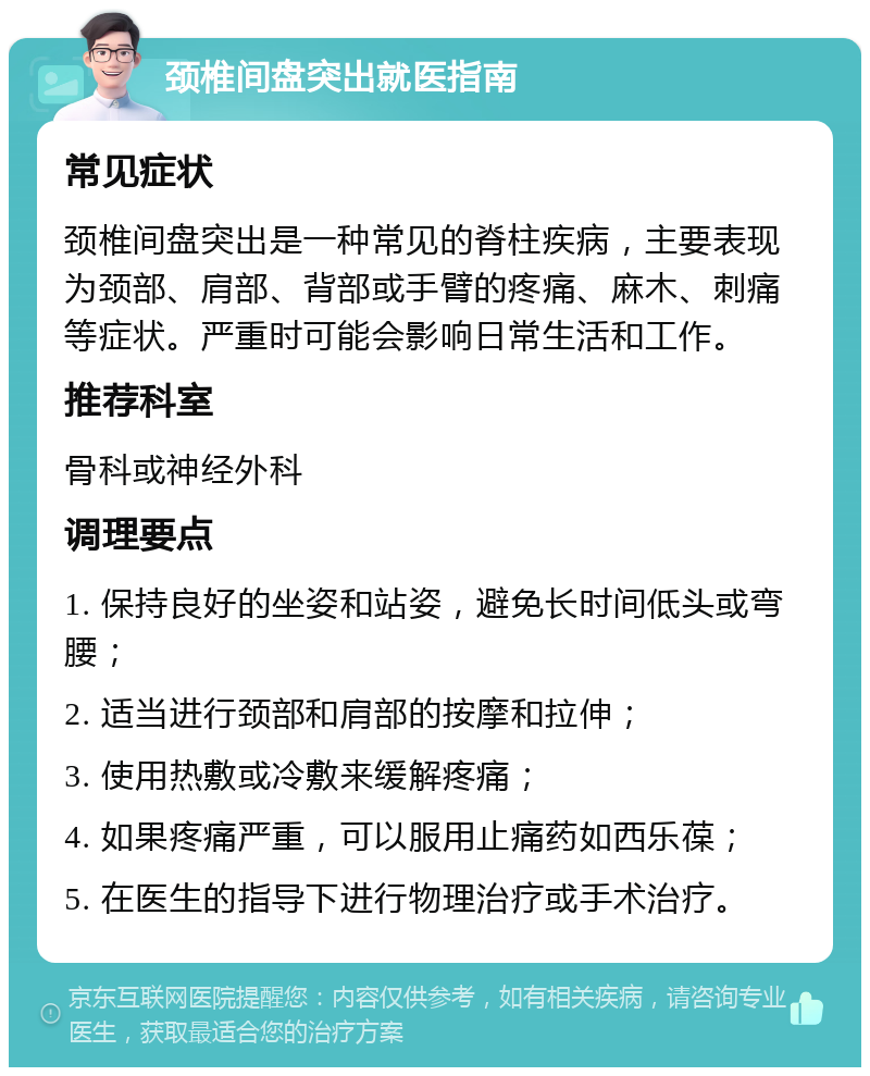 颈椎间盘突出就医指南 常见症状 颈椎间盘突出是一种常见的脊柱疾病，主要表现为颈部、肩部、背部或手臂的疼痛、麻木、刺痛等症状。严重时可能会影响日常生活和工作。 推荐科室 骨科或神经外科 调理要点 1. 保持良好的坐姿和站姿，避免长时间低头或弯腰； 2. 适当进行颈部和肩部的按摩和拉伸； 3. 使用热敷或冷敷来缓解疼痛； 4. 如果疼痛严重，可以服用止痛药如西乐葆； 5. 在医生的指导下进行物理治疗或手术治疗。