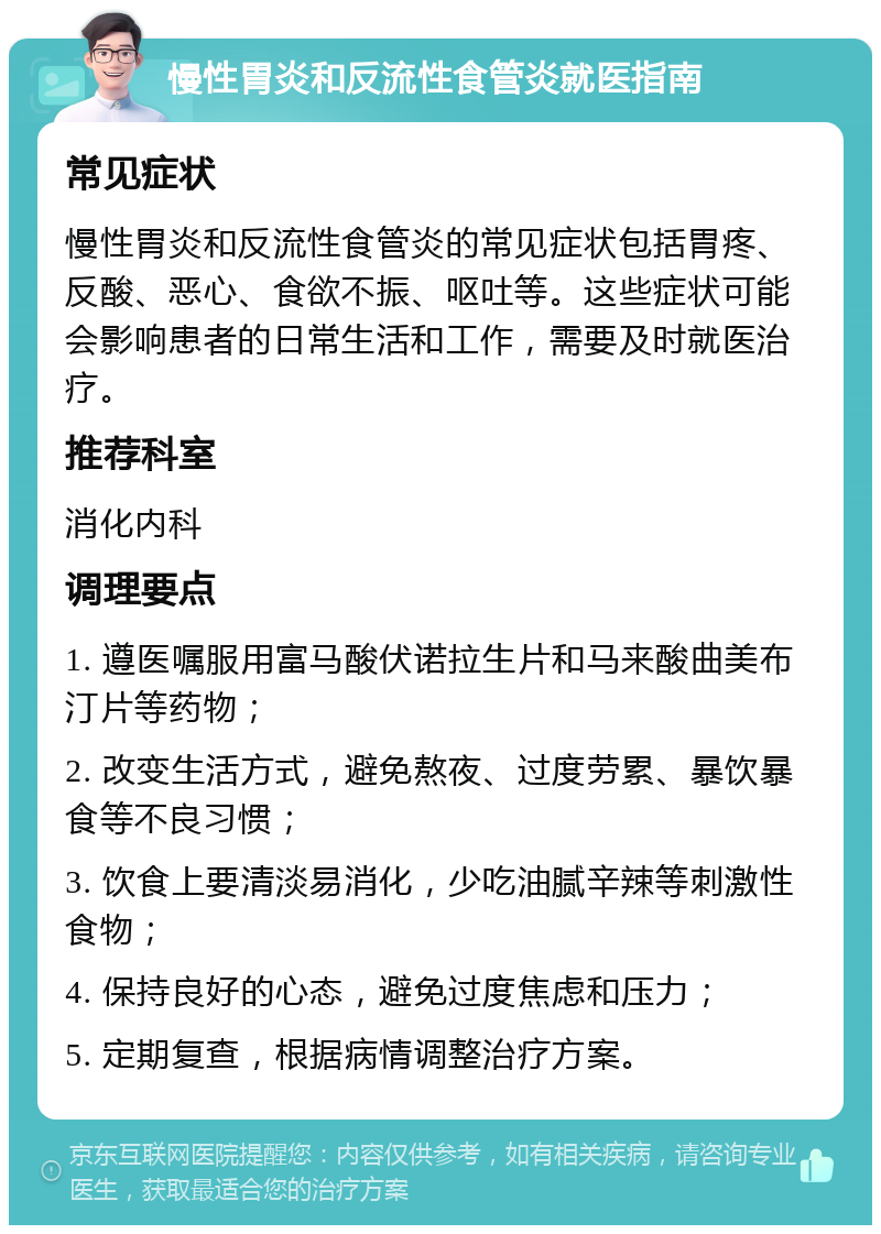 慢性胃炎和反流性食管炎就医指南 常见症状 慢性胃炎和反流性食管炎的常见症状包括胃疼、反酸、恶心、食欲不振、呕吐等。这些症状可能会影响患者的日常生活和工作，需要及时就医治疗。 推荐科室 消化内科 调理要点 1. 遵医嘱服用富马酸伏诺拉生片和马来酸曲美布汀片等药物； 2. 改变生活方式，避免熬夜、过度劳累、暴饮暴食等不良习惯； 3. 饮食上要清淡易消化，少吃油腻辛辣等刺激性食物； 4. 保持良好的心态，避免过度焦虑和压力； 5. 定期复查，根据病情调整治疗方案。